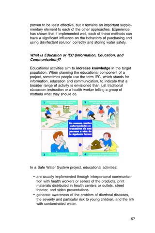 proven to be least effective, but it remains an important supple­
mentary element to each of the other approaches. Experience
has shown that if implemented well, each of these methods can
have a significant influence on the behaviors of purchasing and
using disinfectant solution correctly and storing water safely.


What is Education or IEC (Information, Education, and
Communication)?

Educational activities aim to increase knowledge in the target
population. When planning the educational component of a
project, sometimes people use the term IEC, which stands for
information, education and communication, to indicate that a
broader range of activity is envisioned than just traditional
classroom instruction or a health worker telling a group of
mothers what they should do.




In a Safe Water System project, educational activities:

  •	 are usually implemented through interpersonal communica­
     tion with health workers or sellers of the products, print
     materials distributed in health centers or outlets, street
     theater, and video presentations.
  •	 generate awareness of the problem of diarrheal diseases,
     the severity and particular risk to young children, and the link
     with contaminated water.



                                                                  57
 