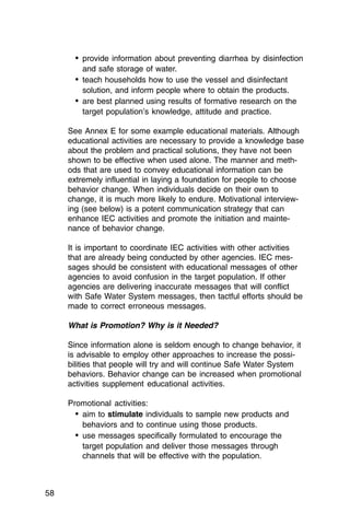 •	 provide information about preventing diarrhea by disinfection
         and safe storage of water.
       •	 teach households how to use the vessel and disinfectant
          solution, and inform people where to obtain the products.
       •	 are best planned using results of formative research on the
          target population’s knowledge, attitude and practice.

     See Annex E for some example educational materials. Although
     educational activities are necessary to provide a knowledge base
     about the problem and practical solutions, they have not been
     shown to be effective when used alone. The manner and meth­
     ods that are used to convey educational information can be
     extremely influential in laying a foundation for people to choose
     behavior change. When individuals decide on their own to
     change, it is much more likely to endure. Motivational interview­
     ing (see below) is a potent communication strategy that can
     enhance IEC activities and promote the initiation and mainte­
     nance of behavior change.

     It is important to coordinate IEC activities with other activities
     that are already being conducted by other agencies. IEC mes­
     sages should be consistent with educational messages of other
     agencies to avoid confusion in the target population. If other
     agencies are delivering inaccurate messages that will conflict
     with Safe Water System messages, then tactful efforts should be
     made to correct erroneous messages.

     What is Promotion? Why is it Needed?

     Since information alone is seldom enough to change behavior, it
     is advisable to employ other approaches to increase the possi­
     bilities that people will try and will continue Safe Water System
     behaviors. Behavior change can be increased when promotional
     activities supplement educational activities.

     Promotional activities:
       •	 aim to stimulate individuals to sample new products and
          behaviors and to continue using those products.
       •	 use messages specifically formulated to encourage the

          target population and deliver those messages through

          channels that will be effective with the population.




58
 