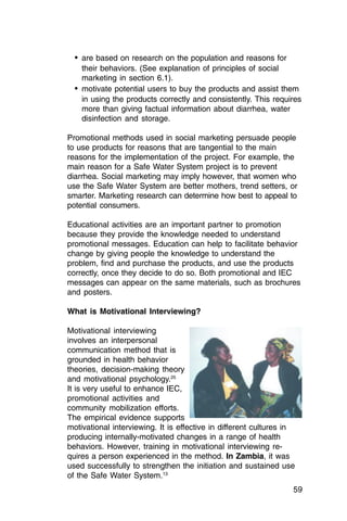 •	 are based on research on the population and reasons for

     their behaviors. (See explanation of principles of social

     marketing in section 6.1).

  •	 motivate potential users to buy the products and assist them
     in using the products correctly and consistently. This requires
     more than giving factual information about diarrhea, water
     disinfection and storage.

Promotional methods used in social marketing persuade people
to use products for reasons that are tangential to the main
reasons for the implementation of the project. For example, the
main reason for a Safe Water System project is to prevent
diarrhea. Social marketing may imply however, that women who
use the Safe Water System are better mothers, trend setters, or
smarter. Marketing research can determine how best to appeal to
potential consumers.

Educational activities are an important partner to promotion
because they provide the knowledge needed to understand
promotional messages. Education can help to facilitate behavior
change by giving people the knowledge to understand the
problem, find and purchase the products, and use the products
correctly, once they decide to do so. Both promotional and IEC
messages can appear on the same materials, such as brochures
and posters.

What is Motivational Interviewing?

Motivational interviewing
involves an interpersonal
communication method that is
grounded in health behavior
theories, decision-making theory
and motivational psychology.25
It is very useful to enhance IEC,
promotional activities and
community mobilization efforts.
The empirical evidence supports
motivational interviewing. It is effective in different cultures in
producing internally-motivated changes in a range of health
behaviors. However, training in motivational interviewing re­
quires a person experienced in the method. In Zambia, it was
used successfully to strengthen the initiation and sustained use
of the Safe Water System.13
                                                                  59
 