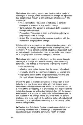 Motivational interviewing incorporates the theoretical model of
     the stages of change, which conceptualizes change as a process
     that people move through at different levels of readiness.26 The
     stages are:
       •	 Precontemplation: The person is not ready to consider

          change or is unaware of any need to change.

       •	 Contemplation: The person is ambivalent, both considering
          change and rejecting it.
       •	 Preparation: The person is open to changing and may be
          preparing to make a change.
       •	 Action: The person is actually engaging in actions with the
          intention of bringing about change.

     Offering advice or suggestions for taking action to a person who
     is not ready for change can be premature, inappropriate, and
     ineffective. A more person-centered, stage-based approach such
     as motivational interviewing has been shown to be more power­
     ful in bringing about sustained changes in behavior.

     Motivational interviewing is effective in moving people through
     the stages of change and towards initiating health-promoting
     behaviors. The method of motivational interviewing involves:
       •	 listening carefully
       •	 reflecting back certain themes that the person talks about,
       •	 eventually eliciting a person’s own reasons for change, and
       •	 helping the person define the personal resources that are
          the most relevant to accomplish that change.

     One of the goals is to create awareness in the person of their
     behavior and how it may be at odds with their desired goals.
     Motivation for change comes from within the person and can be
     a result of this discrepancy. It is emphasized that responsibility to
     initiate the change, as well as to maintain it, lies with the person.
     Another goal is to support an individual’s self-confidence that he
     can succeed in his change efforts. So, while there are certain
     strategies and tools involved, the defining feature of motivational
     interviewing is a style of communicating in a partnership rather
     than in an expert role.

     In Zambia, the Safe Water System project successfully trained
     community members from a wide range of experience and
     educational levels (including community health promotion

60
 