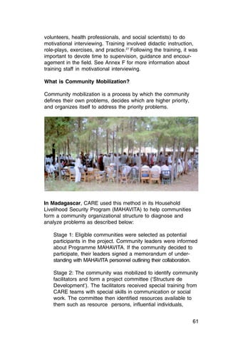 volunteers, health professionals, and social scientists) to do
motivational interviewing. Training involved didactic instruction,
role-plays, exercises, and practice.27 Following the training, it was
important to devote time to supervision, guidance and encour­
agement in the field. See Annex F for more information about
training staff in motivational interviewing.

What is Community Mobilization?

Community mobilization is a process by which the community
defines their own problems, decides which are higher priority,
and organizes itself to address the priority problems.




In Madagascar, CARE used this method in its Household
Livelihood Security Program (MAHAVITA) to help communities
form a community organizational structure to diagnose and
analyze problems as described below:

    Stage 1: Eligible communities were selected as potential
    participants in the project. Community leaders were informed
    about Programme MAHAVITA. If the community decided to
    participate, their leaders signed a memorandum of under­
    standing with MAHAVITA personnel outlining their collaboration.

    Stage 2: The community was mobilized to identify community
    facilitators and form a project committee (‘Structure de
    Development’). The facilitators received special training from
    CARE teams with special skills in communication or social
    work. The committee then identified resources available to
    them such as resource persons, influential individuals,


                                                                  61
 