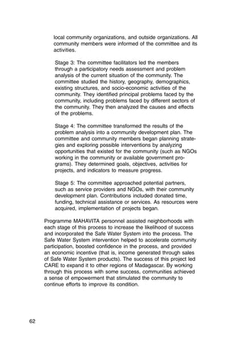 local community organizations, and outside organizations. All
        community members were informed of the committee and its
        activities.

         Stage 3: The committee facilitators led the members
         through a participatory needs assessment and problem
         analysis of the current situation of the community. The
         committee studied the history, geography, demographics,
         existing structures, and socio-economic activities of the
         community. They identified principal problems faced by the
         community, including problems faced by different sectors of
         the community. They then analyzed the causes and effects
         of the problems.

         Stage 4: The committee transformed the results of the
         problem analysis into a community development plan. The
         committee and community members began planning strate­
         gies and exploring possible interventions by analyzing
         opportunities that existed for the community (such as NGOs
         working in the community or available government pro­
         grams). They determined goals, objectives, activities for
         projects, and indicators to measure progress.

         Stage 5: The committee approached potential partners,
         such as service providers and NGOs, with their community
         development plan. Contributions included donated time,
         funding, technical assistance or services. As resources were
         acquired, implementation of projects began.

     Programme MAHAVITA personnel assisted neighborhoods with
     each stage of this process to increase the likelihood of success
     and incorporated the Safe Water System into the process. The
     Safe Water System intervention helped to accelerate community
     participation, boosted confidence in the process, and provided
     an economic incentive (that is, income generated through sales
     of Safe Water System products). The success of this project led
     CARE to expand it to other regions of Madagascar. By working
     through this process with some success, communities achieved
     a sense of empowerment that stimulated the community to
     continue efforts to improve its condition.




62
 