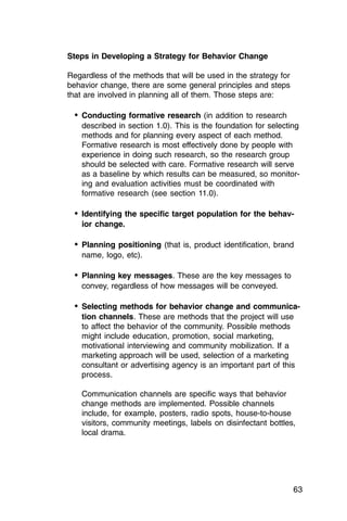 Steps in Developing a Strategy for Behavior Change

Regardless of the methods that will be used in the strategy for
behavior change, there are some general principles and steps
that are involved in planning all of them. Those steps are:

  •	 Conducting formative research (in addition to research
    described in section 1.0). This is the foundation for selecting
    methods and for planning every aspect of each method.
    Formative research is most effectively done by people with
    experience in doing such research, so the research group
    should be selected with care. Formative research will serve
    as a baseline by which results can be measured, so monitor­
    ing and evaluation activities must be coordinated with
    formative research (see section 11.0).

  •	 Identifying the specific target population for the behav­
    ior change.

  •	 Planning positioning (that is, product identification, brand
    name, logo, etc).

  •	 Planning key messages. These are the key messages to
    convey, regardless of how messages will be conveyed.

  •	 Selecting methods for behavior change and communica­
    tion channels. These are methods that the project will use
    to affect the behavior of the community. Possible methods
    might include education, promotion, social marketing,
    motivational interviewing and community mobilization. If a
    marketing approach will be used, selection of a marketing
    consultant or advertising agency is an important part of this
    process.

    Communication channels are specific ways that behavior
    change methods are implemented. Possible channels
    include, for example, posters, radio spots, house-to-house
    visitors, community meetings, labels on disinfectant bottles,
    local drama.




                                                                  63
 
