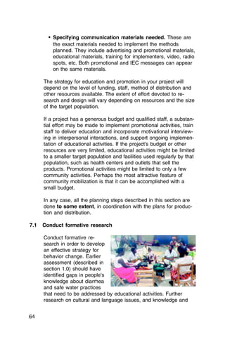 •	 Specifying communication materials needed. These are
          the exact materials needed to implement the methods
          planned. They include advertising and promotional materials,
          educational materials, training for implementers, video, radio
          spots, etc. Both promotional and IEC messages can appear
          on the same materials.

      The strategy for education and promotion in your project will
      depend on the level of funding, staff, method of distribution and
      other resources available. The extent of effort devoted to re­
      search and design will vary depending on resources and the size
      of the target population.

      If a project has a generous budget and qualified staff, a substan­
      tial effort may be made to implement promotional activities, train
      staff to deliver education and incorporate motivational interview­
      ing in interpersonal interactions, and support ongoing implemen­
      tation of educational activities. If the project’s budget or other
      resources are very limited, educational activities might be limited
      to a smaller target population and facilities used regularly by that
      population, such as health centers and outlets that sell the
      products. Promotional activities might be limited to only a few
      community activities. Perhaps the most attractive feature of
      community mobilization is that it can be accomplished with a
      small budget.

      In any case, all the planning steps described in this section are
      done to some extent, in coordination with the plans for produc­
      tion and distribution.

7.1   Conduct formative research

      Conduct formative re­
      search in order to develop
      an effective strategy for
      behavior change. Earlier
      assessment (described in
      section 1.0) should have
      identified gaps in people’s
      knowledge about diarrhea
      and safe water practices
      that need to be addressed by educational activities. Further
      research on cultural and language issues, and knowledge and


64
 