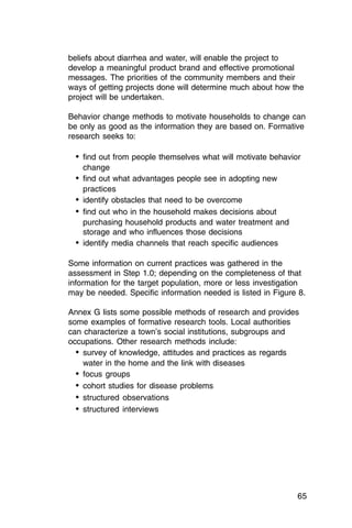 beliefs about diarrhea and water, will enable the project to
develop a meaningful product brand and effective promotional
messages. The priorities of the community members and their
ways of getting projects done will determine much about how the
project will be undertaken.

Behavior change methods to motivate households to change can
be only as good as the information they are based on. Formative
research seeks to:

  •	 find out from people themselves what will motivate behavior
    change
  •	 find out what advantages people see in adopting new

     practices

  •	 identify obstacles that need to be overcome
  •	 find out who in the household makes decisions about

     purchasing household products and water treatment and

     storage and who influences those decisions

  •	 identify media channels that reach specific audiences

Some information on current practices was gathered in the
assessment in Step 1.0; depending on the completeness of that
information for the target population, more or less investigation
may be needed. Specific information needed is listed in Figure 8.

Annex G lists some possible methods of research and provides
some examples of formative research tools. Local authorities
can characterize a town’s social institutions, subgroups and
occupations. Other research methods include:
  •	 survey of knowledge, attitudes and practices as regards

     water in the home and the link with diseases

  •	 focus groups
  •	 cohort studies for disease problems
  •	 structured observations
  •	 structured interviews




                                                               65
 