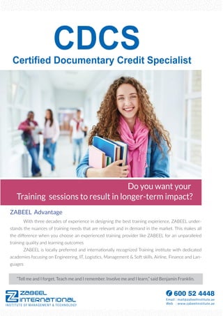 Certified Documentary Credit Specialist
ZABEEL Advantage
With three decades of experience in designing the best training experience, ZABEEL under-
stands the nuances of training needs that are relevant and in demand in the market. This makes all
the diﬀerence when you choose an experienced training provider like ZABEEL for an unparalleled
training quality and learning outcomes
ZABEEL is locally preferred and internationally recognized Training institute with dedicated
academies focusing on Engineering, IT, Logistics, Management & Soft skills, Airline, Finance and Lan-
guages
“Tell me and I forget. Teach me and I remember. Involve me and I learn,” said Benjamin Franklin.
Do you want your
Training sessions to result in longer-term impact?
CDCS
 