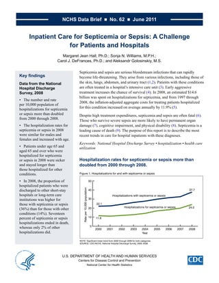 NCHS Data Brief ■ No. 62 ■ June 2011


      Inpatient Care for Septicemia or Sepsis: A Challenge
                   for Patients and Hospitals
                          Margaret Jean Hall, Ph.D.; Sonja N. Williams, M.P.H.;
                        Carol J. DeFrances, Ph.D.; and Aleksandr Golosinskiy, M.S.

                                    Septicemia	and	sepsis	are	serious	bloodstream	infections	that	can	rapidly	
Key findings                        become	life-threatening.	They	arise	from	various	infections,	including	those	of	
Data from the National              the	skin,	lungs,	abdomen,	and	urinary	tract	(1,2).	Patients	with	these	conditions	
Hospital Discharge                  are	often	treated	in	a	hospital’s	intensive	care	unit	(3).	Early	aggressive	
Survey, 2008                        treatment	increases	the	chance	of	survival	(4).	In	2008,	an	estimated	$14.6	
                                    billion	was	spent	on	hospitalizations	for	septicemia,	and	from	1997	through	
•	 The	number	and	rate	
                                    2008,	the	inflation-adjusted	aggregate	costs	for	treating	patients	hospitalized	
per	10,000	population	of	
hospitalizations	for	septicemia	    for	this	condition	increased	on	average	annually	by	11.9%	(5).
or	sepsis	more	than	doubled	        Despite	high	treatment	expenditures,	septicemia	and	sepsis	are	often	fatal	(6).	
from	2000	through	2008.
                                    Those	who	survive	severe	sepsis	are	more	likely	to	have	permanent	organ	
•	 The	hospitalization	rates	for	   damage	(7),	cognitive	impairment,	and	physical	disability	(8).	Septicemia	is	a	
septicemia	or	sepsis	in	2008	       leading	cause	of	death	(9).	The	purpose	of	this	report	is	to	describe	the	most	
were	similar	for	males	and	         recent	trends	in	care	for	hospital	inpatients	with	these	diagnoses.	
females	and	increased	with	age.	
                                    Keywords: National Hospital Discharge Survey • hospitalization • health care
•	 Patients	under	age	65	and	       utilization
aged	65	and	over	who	were	
hospitalized	for	septicemia	
or	sepsis	in	2008	were	sicker	      Hospitalization rates for septicemia or sepsis more than
and	stayed	longer	than	             doubled from 2000 through 2008.
those	hospitalized	for	other	
conditions.                         Figure 1. Hospitalizations for and with septicemia or sepsis

•	 In	2008,	the	proportion	of	                                       50
hospitalized	patients	who	were	
                                        Rate per 10,000 population




discharged	to	other	short-stay	                                      40                                                                         37.7
hospitals	or	long-term	care	                                                        Hospitalizations with septicemia or sepsis
institutions	was	higher	for	                                         30

those	with	septicemia	or	sepsis	                                          22.1
                                                                                             Hospitalizations for septicemia or sepsis          24.0
(36%)	than	for	those	with	other	                                     20
conditions	(14%).	Seventeen	
percent	of	septicemia	or	sepsis	                                     10   11.6
hospitalizations	ended	in	death,	
                                                                      0
whereas	only	2%	of	other	                                                 2000   2001   2002      2003     2004     2005         2006    2007   2008
hospitalizations	did.	                                                                                     Year

                                    NOTE: Significant linear trend from 2000 through 2008 for both categories.
                                    SOURCE: CDC/NCHS, National Hospital Discharge Survey, 2000–2008.




                           U.S. DEPARTMENT OF HEALTH AND HUMAN SERVICES
                                    Centers for Disease Control and Prevention
                                                               National Center for Health Statistics
 