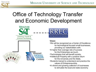 Office of Technology Transfer
and Economic Development
Vision
•We will be recognized as a Center of Excellence
for technological focused small businesses,
providing our stakeholders with;
•A higher than average rate of success
for the Enterprises we touch,
•Technologies that will benefit society,
•Intellectual Property with a positive return
for the University and the State,
•Students trained to understand and practice the
values of Entrepreneurship,
•A vibrant and growing collection of businesses
to stimulate the local and state economy
 
