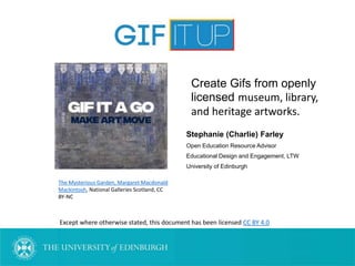 Stephanie (Charlie) Farley
Open Education Resource Advisor
Educational Design and Engagement, LTW
University of Edinburgh
Except where otherwise stated, this document has been licensed CC BY 4.0
The Mysterious Garden, Margaret Macdonald
Mackintosh, National Galleries Scotland, CC
BY-NC
Create Gifs from openly
licensed museum, library,
and heritage artworks.
 