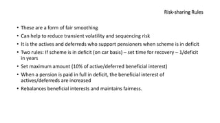 Risk-sharing Rules
• These are a form of fair smoothing
• Can help to reduce transient volatility and sequencing risk
• It is the actives and deferreds who support pensioners when scheme is in deficit
• Two rules: If scheme is in deficit (on car basis) – set time for recovery – 1/deficit
in years
• Set maximum amount (10% of active/deferred beneficial interest)
• When a pension is paid in full in deficit, the beneficial interest of
actives/deferreds are increased
• Rebalances beneficial interests and maintains fairness.
 
