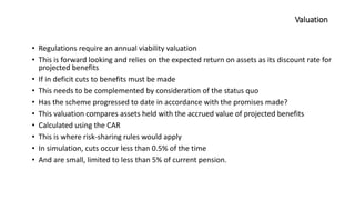 Valuation
• Regulations require an annual viability valuation
• This is forward looking and relies on the expected return on assets as its discount rate for
projected benefits
• If in deficit cuts to benefits must be made
• This needs to be complemented by consideration of the status quo
• Has the scheme progressed to date in accordance with the promises made?
• This valuation compares assets held with the accrued value of projected benefits
• Calculated using the CAR
• This is where risk-sharing rules would apply
• In simulation, cuts occur less than 0.5% of the time
• And are small, limited to less than 5% of current pension.
 