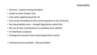 Sustainability
• Fairness – Equity among members
• Leads to some simple rules
• Cuts when applied equal for all
• Cuts to be immediate to the current position or for all future
• No intermediate term – though Regulations admit this
• No use of new contributions to subsidise prior deficits
• Or distribute surpluses
• Distinguish transient from trend (signal from noise)
• Contractual Accrual Rate – Discount Rates
 