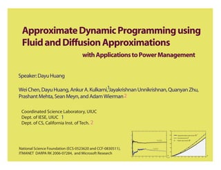 Approximate Dynamic Programming using
 Fluid and Diffusion Approximations
                                    with Applications to Power Management


Speaker: Dayu Huang

Wei Chen, Dayu Huang, Ankur A. Kulkarni,1Jayakrishnan Unnikrishnan, Quanyan Zhu,
Prashant Mehta, Sean Meyn, and Adam Wierman 2

 Coordinated Science Laboratory, UIUC
 Dept. of IESE, UIUC 1
 Dept. of CS, California Inst. of Tech. 2
                                                             4                                                   120



                                                             3                                                   100



                                                                                                                     80
                                                                                                                                              J
                                                             2



                                                             1                                                       60




National Science Foundation (ECS-0523620 and CCF-0830511),   0                                                       40




ITMANET DARPA RK 2006-07284, and Microsoft Research
                                                             −1                                                      20



                                                             −2                                              n       0                                                      x
                                                                  0   1   2   3   4   5   6   7   8   9   10 x 104        0   2   4   6   8   10   12   14   16   18   20
 