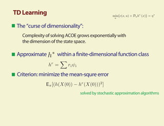 TD Learning
 The “curse of dimensionality”:
   Complexity of solving ACOE grows exponentially with
   the dimension of the state space.

 Approximate        within a nite-dimensional function class


 Criterion: minimize the mean-squre error


                               solved by stochastic approximation algorithms
 