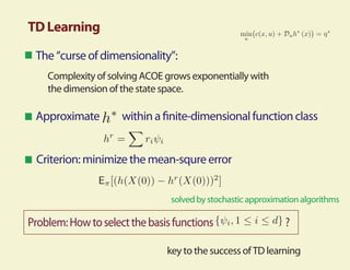 TD Learning
 The “curse of dimensionality”:
    Complexity of solving ACOE grows exponentially with
    the dimension of the state space.

 Approximate         within a nite-dimensional function class


 Criterion: minimize the mean-squre error


                                solved by stochastic approximation algorithms

Problem: How to select the basis functions                    ?

                               key to the success of TD learning
 