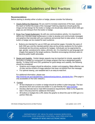  
Social Media Guidelines and Best Practices 
CDC Button & Badge Requirements and Best Practices Last updated: June 3, 2010
2
 
DIVISION OF NEWS AND ELECTRONIC MEDIA
Recommendations
Before starting to develop either a button or badge, please consider the following:
1. Clearly Define the Objectives: Do you want to increase awareness of the topic, expand
the reach or further the scope of the message? Defining objectives should guide the
image and text design for the button or badge and should also determine which CDC.gov
page you are linking to from the button or badge.
2. Know Your Target Audience(s): As with any communications activity, it is important to
define your intended target audience(s) in order to develop and communicate messages
and graphics that resonate with your audience and prompt them to take action. A unique
button or badge can be created for each audience.
• Buttons are intended for use on CDC.gov and partner pages. Consider the users of
both CDC.gov and the intended partner sites as the primary audience for the button.
Individuals are the primary audience for badges. Individuals can be segmented by
age, gender, socioeconomic status, ethnicity, etc. It is important to use language and
images that appeal to the target audience, therefore encouraging individual users to
become public health advocates.
3. Design and Usability: Certain design aspects may be important to include, especially if
the button or badge is a component of a larger program that has a designated graphic
identity. To follow HHS and CDC guidelines for good design and usability, the following
should be considered:
• Graphics and images should be attractive, modern and engaging. Make effective use
of color and be mindful of image selection that does not distract from the message.
• For optimal viewing, use readable text in an easy-to-read font.
For additional information, please see:
http://intranet.cdc.gov/cdcweb/reqs_bestpractices/guidance_standards.htm. (This page is
only accessible on the CDC network.)
4. Content
• All text displayed on a button or badge should be written in plain language. The text
should be short and concise and written in a user-friendly font (see example).
• Develop alternate text to meet 508 Compliance requirements. Refer to the Appendix
later in this document for additional information.
• All buttons or badges list a URL below the graphic to direct the user to CDC.gov or a
partner Web site.
 