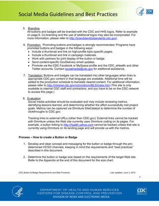  
Social Media Guidelines and Best Practices 
CDC Button & Badge Requirements and Best Practices Last updated: June 3, 2010
3
 
DIVISION OF NEWS AND ELECTRONIC MEDIA
5. Branding
All buttons and badges will be branded with the CDC and HHS logos. Refer to example
on page 6. Co-branding and the use of additional logos may also be incorporated. For
more information, please refer to http://brandidentitystandards.cdc.gov/.
6. Promotion: Promoting buttons and badges is strongly recommended. Programs have
promoted buttons and badges in the following ways:
• Include a thumbnail and link on high-profile topic-specific pages.
• Include a thumbnail and link in campaign materials.
• Work with partners for joint display of the button or badge.
• Send content-specific GovDelivery email updates.
• Promote via the CDC Facebook or MySpace profile and the CDC_eHealth and other
Twitter accounts. Contact socialmedia@cdc.gov for additional assistance.
7. Translation: Buttons and badges can be translated into other languages when links to
appropriate CDC.gov content in that language are available. Additional time will be
added to the production schedule to translate cleared content. For additional information,
please refer to http://intranet.cdc.gov/nchm/dhcm/MLS/index.htm (This site is only
available to internal CDC staff and contractors, and you have to be on the CDC network
to access this page.)
8. Evaluation
Social media activities should be evaluated and may include reviewing metrics,
identifying lessons learned, and determining whether the effort successfully met project
goals. Metrics can be captured via Omniture SiteCatalyst to determine the number of
clickthroughs to CDC.gov.
Tracking links to external URLs (other than CDC.gov): External links cannot be tracked
with Omniture unless the Web site currently uses Omniture coding on its pages. For
example, a button linking to http://health.yahoo.com cannot be tracked unless that site is
currently using Omniture on its landing page and will provide us with the metrics.
Process – How to create a Button or Badge
1. Develop and clear concept and messaging for the button or badge through the pre-
determined HCSO channels, keeping in mind the requirements and “best practices”
described in this document.
2. Determine the button or badge size based on the requirements of the target Web site.
Refer to the Appendix at the end of this document for the size chart.
 