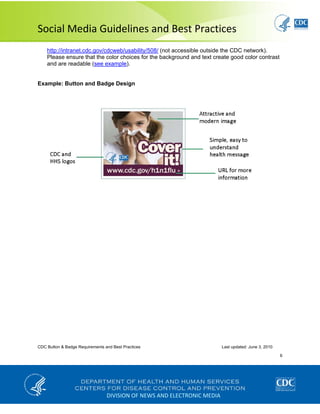  
Social Media Guidelines and Best Practices 
CDC Button & Badge Requirements and Best Practices Last updated: June 3, 2010
6
 
http://intranet.cdc.gov/cdcweb/usability/508/ (not accessible outside the CDC network).
Please ensure that the color choices for the background and text create good color contrast
and are readable (see example).
Example: Button and Badge Design
DIVISION OF NEWS AND ELECTRONIC MEDIA
 