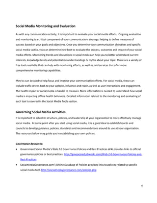 6
Social Media Monitoring and Evaluation
As with any communication activity, it is important to evaluate your social media efforts. Ongoing evaluation
and monitoring is a critical component of your communications strategy, helping to define measures of
success based on your goals and objectives. Once you determine your communication objectives and specific
social media tactics, you can determine how best to evaluate the process, outcomes and impact of your social
media efforts. Monitoring trends and discussions in social media can help you to better understand current
interests, knowledge levels and potential misunderstandings or myths about your topic. There are a variety of
free tools available that can help with monitoring efforts, as well as paid services that offer more
comprehensive monitoring capabilities.
Metrics can be used to help focus and improve your communication efforts. For social media, these can
include traffic driven back to your website, influence and reach, as well as user interactions and engagement.
The health impact of social media is harder to measure. More information is needed to understand how social
media is impacting offline health behaviors. Detailed information related to the monitoring and evaluating of
each tool is covered in the Social Media Tools section.
Governing Social Media Activities
It is important to establish structure, policies, and leadership at your organization to more effectively manage
social media. At some point after you start using social media, it is a good idea to establish boards and
councils to develop guidance, policies, standards and recommendations around its use at your organization.
The resources below may guide you in establishing your own policies.
Governance Resources:
• Government Social Media’s Web 2.0 Governance Policies and Best Practices Wiki provides links to official
governance policies or best practices. http://govsocmed.pbworks.com/Web-2-0-Governance-Policies-and-
Best-Practices
• SocialMediaGovernance.com’s Online Database of Policies provides links to policies related to specific
social media tool. http://socialmediagovernance.com/policies.php
 