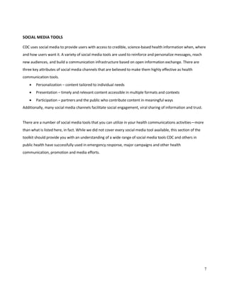 7
SOCIAL MEDIA TOOLS
CDC uses social media to provide users with access to credible, science-based health information when, where
and how users want it. A variety of social media tools are used to reinforce and personalize messages, reach
new audiences, and build a communication infrastructure based on open information exchange. There are
three key attributes of social media channels that are believed to make them highly effective as health
communication tools.
• Personalization – content tailored to individual needs
• Presentation – timely and relevant content accessible in multiple formats and contexts
• Participation – partners and the public who contribute content in meaningful ways
Additionally, many social media channels facilitate social engagement, viral sharing of information and trust.
There are a number of social media tools that you can utilize in your health communications activities—more
than what is listed here, in fact. While we did not cover every social media tool available, this section of the
toolkit should provide you with an understanding of a wide range of social media tools CDC and others in
public health have successfully used in emergency response, major campaigns and other health
communication, promotion and media efforts.
 
