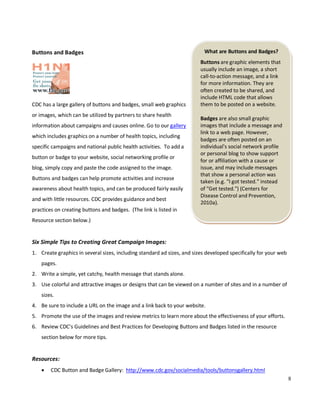 8
What are Buttons and Badges?
Buttons are graphic elements that
usually include an image, a short
call-to-action message, and a link
for more information. They are
often created to be shared, and
include HTML code that allows
them to be posted on a website.
Badges are also small graphic
images that include a message and
link to a web page. However,
badges are often posted on an
individual's social network profile
or personal blog to show support
for or affiliation with a cause or
issue, and may include messages
that show a personal action was
taken (e.g. "I got tested." instead
of "Get tested.") (Centers for
Disease Control and Prevention,
2010a).
Buttons and Badges
CDC has a large gallery of buttons and badges, small web graphics
or images, which can be utilized by partners to share health
information about campaigns and causes online. Go to our gallery
which includes graphics on a number of health topics, including
specific campaigns and national public health activities. To add a
button or badge to your website, social networking profile or
blog, simply copy and paste the code assigned to the image.
Buttons and badges can help promote activities and increase
awareness about health topics, and can be produced fairly easily
and with little resources. CDC provides guidance and best
practices on creating buttons and badges. (The link is listed in
Resource section below.)
Six Simple Tips to Creating Great Campaign Images:
1. Create graphics in several sizes, including standard ad sizes, and sizes developed specifically for your web
pages.
2. Write a simple, yet catchy, health message that stands alone.
3. Use colorful and attractive images or designs that can be viewed on a number of sites and in a number of
sizes.
4. Be sure to include a URL on the image and a link back to your website.
5. Promote the use of the images and review metrics to learn more about the effectiveness of your efforts.
6. Review CDC’s Guidelines and Best Practices for Developing Buttons and Badges listed in the resource
section below for more tips.
Resources:
• CDC Button and Badge Gallery: http://www.cdc.gov/socialmedia/tools/buttonsgallery.html
 