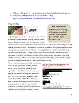 9
What is Image Sharing?
Image sharing involves posting
images (photos, artwork, etc.) to
public websites where they can
be viewed, tagged, categorized,
and even used by others.
(Centers for Disease Control and
Prevention, 2010b).
• CDC Button and Badge Overview Page: http://www.cdc.gov/SocialMedia/Tools/ButtonsBadges.html
• CDC Guidelines and Best Practices for Developing Buttons and Badges:
http://www.cdc.gov/SocialMedia/Tools/guidelines/pdf/buttonbadge.pdf.
Image Sharing
Image sharing provides value to health communication activities
by providing public health images that users can easily place on
websites, blogs or other social media sites. As content creation
continues to improve on social media channels and on the internet as a whole, the need for fresh graphics and
engaging content also increases. The widespread use of mobile phones with cameras makes it easier than ever
to take photos. Mobile applications for photos and exploding participation in social networks like Facebook
and Twitter have contributed to a surge in the popularity of online photo sharing. More than 100 million
photos a day are uploaded to Facebook (Odio, S. 2011). Organizations can take advantage of this trend by
providing visual images to fans and followers that show public health “in action”, reinforce health messages,
or simply present existing information in a new, visually interesting format.
There are several online communities that provide image
sharing services. For instance, Flickr and Shutterfly
provide a platform for posting images that can be
organized around health topics. CDC shares images on
both Flickr and the Public Health Image Library (PHIL),
which offer an organized, universal gateway to CDC
pictures. These can be used for reference, teaching,
presentations and public health messages that partners
can access and post on their sites. Likewise, CDC’s
photostream on Flickr includes public health photos and
graphics developed for public health events that users
 