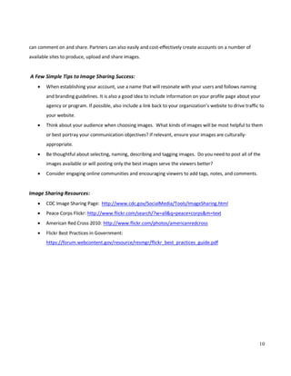 10
can comment on and share. Partners can also easily and cost-effectively create accounts on a number of
available sites to produce, upload and share images.
A Few Simple Tips to Image Sharing Success:
• When establishing your account, use a name that will resonate with your users and follows naming
and branding guidelines. It is also a good idea to include information on your profile page about your
agency or program. If possible, also include a link back to your organization’s website to drive traffic to
your website.
• Think about your audience when choosing images. What kinds of images will be most helpful to them
or best portray your communication objectives? If relevant, ensure your images are culturally-
appropriate.
• Be thoughtful about selecting, naming, describing and tagging images. Do you need to post all of the
images available or will posting only the best images serve the viewers better?
• Consider engaging online communities and encouraging viewers to add tags, notes, and comments.
Image Sharing Resources:
• CDC Image Sharing Page: http://www.cdc.gov/SocialMedia/Tools/ImageSharing.html
• Peace Corps Flickr: http://www.flickr.com/search/?w=all&q=peace+corps&m=text
• American Red Cross 2010: http://www.flickr.com/photos/americanredcross
• Flickr Best Practices in Government:
https://forum.webcontent.gov/resource/resmgr/flickr_best_practices_guide.pdf
 