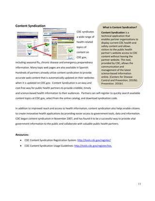 11
What is Content Syndication?
Content Syndication is a
technical application that
enables partner organizations to
display current CDC health and
safety content and allows
visitors to the public health
partner’s website access to CDC
content without leaving the
partner website. This tool,
provided by CDC, allows the
communication and
management of the latest
science-based information
online. (Centers for Disease
Control and Prevention, 2010b).
Prevention, 2010c).
Content Syndication
CDC syndicates
a wide range of
health-related
topics of
content on
CDC.gov,
including seasonal flu, chronic disease and emergency preparedness
information. Many topic web pages are also available in Spanish.
Hundreds of partners already utilize content syndication to provide
accurate web content that is automatically updated on their websites
when it is updated on CDC.gov. Content Syndication is an easy and
cost-free way for public health partners to provide credible, timely
and science-based health information to their audiences. Partners can self-register to quickly search available
content topics at CDC.gov, select from the online catalog, and download syndication code.
In addition to improved reach and access to health information, content syndication also helps enable citizens
to create innovative health applications by providing easier access to government tools, data and information.
CDC began content syndication in November 2007, and has found it to be a successful way to provide vital
government information to the public and collaborate with valuable public health partners.
Resources:
• CDC Content Syndication Registration System: http://tools.cdc.gov/register/
• CDC Content Syndication Usage Guidelines: http://tools.cdc.gov/register/tos.
 