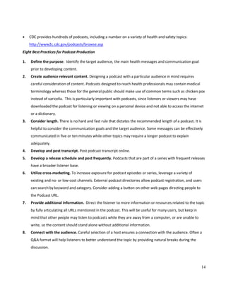 14
• CDC provides hundreds of podcasts, including a number on a variety of health and safety topics:
http://www2c.cdc.gov/podcasts/browse.asp
Eight Best Practices for Podcast Production
1. Define the purpose. Identify the target audience, the main health messages and communication goal
prior to developing content.
2. Create audience relevant content. Designing a podcast with a particular audience in mind requires
careful consideration of content. Podcasts designed to reach health professionals may contain medical
terminology whereas those for the general public should make use of common terms such as chicken pox
instead of varicella. This is particularly important with podcasts, since listeners or viewers may have
downloaded the podcast for listening or viewing on a personal device and not able to access the internet
or a dictionary.
3. Consider length. There is no hard and fast rule that dictates the recommended length of a podcast. It is
helpful to consider the communication goals and the target audience. Some messages can be effectively
communicated in five or ten minutes while other topics may require a longer podcast to explain
adequately.
4. Develop and post transcript. Post podcast transcript online.
5. Develop a release schedule and post frequently. Podcasts that are part of a series with frequent releases
have a broader listener base.
6. Utilize cross-marketing. To increase exposure for podcast episodes or series, leverage a variety of
existing and no- or low-cost channels. External podcast directories allow podcast registration, and users
can search by keyword and category. Consider adding a button on other web pages directing people to
the Podcast URL.
7. Provide additional information. Direct the listener to more information or resources related to the topic
by fully articulating all URLs mentioned in the podcast. This will be useful for many users, but keep in
mind that other people may listen to podcasts while they are away from a computer, or are unable to
write, so the content should stand alone without additional information.
8. Connect with the audience. Careful selection of a host ensures a connection with the audience. Often a
Q&A format will help listeners to better understand the topic by providing natural breaks during the
discussion.
 