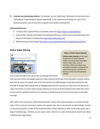 15
What is Online Video Sharing?
Online video sharing can be used
by partners to share tailored
health communication messages.
Online video sites, such as
YouTube, MSN and Yahoo have
emerged as popular and powerful
video sharing sites. (Centers for
Disease Control and Prevention,
2010d)
9. Evaluate your podcasting activities. For example, you can collect basic information on how many times
each podcast is downloaded or played. Additionally, if user comments and ratings are a part of the
podcasting system, you can track them to guide future podcast development.
Podcasting Resources:
• To review CDC’s podcast library or subscribe, please see http://www2c.cdc.gov/podcasts
• Podcast FAQ a website committed to providing everything you need to know about podcasting, has a
wealth of information on podcasting: http://www.podcastfaq.com/
• WebContent.gov Podcast Page: http://www.usa.gov/webcontent/technology/podcasting.shtml
Online Video Sharing
Online video sharing can be a great way to exchange information,
share personal stories and engage audiences. Video sharing is becoming immensely popular because anyone
with internet access can upload, view, share and comment on video footage. Using video sharing sites like
YouTube or Google Video help provide an engaging experience for consumers to view and share health and
safety information. As online video viewing continues to increase on both traditional and mobile sites, these
sources can be a powerful mechanism to assist you in distributing current and accurate science and health
messages.
CDC’s official YouTube channel, CDC Streaming Health, contains CDC-produced videos on a variety of health
topics. With an internet connection, partners can upload, view, share and comment on video footage. Partners
can also easily upload a number of CDC-produced videos to their websites or other social media spaces, like a
blog or Facebook page. Similarly, you can easily create a channel on a video sharing site to disseminate videos
created by your organization.
 