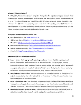 16
Who Uses Video-sharing Sites?
As of May 2001, 71% of online adults are using video-sharing sites. The largest percentage of users is in the 18
– 29 age group. However, there have been steady increases over the last year in viewing among internet users
in the 30 – 49 and over 50 age groups as well (Moore, 2011). YouTube is the most popular video sharing site,
with more than 490 million unique monthly visitors worldwide in February 2011, up from 81.4 million in May
2009 (Mashable, 2011). As the use of mobile devices continues to climb, so has the popularity of the YouTube
mobile site, which receives 100 million views a day (YouTube, 2011).
Examples of Health-related Video-sharing Sites
• CDC-TV Video Sharing site: www.cdc.gov/CDCTV
• CDC YouTube Channel: http://www.youtube.com/CDCstreaminghealth
• Mayo Clinic: http://www.youtube.com/user/mayoclinic?blend=1&ob=5
• Immunization Action Coalition: http://www.youtube.com/user/ImmunizationAction
• Juvenile Diabetes Foundation: http://www.youtube.com/user/jdrfonline
• eHowHealth: http://www.youtube.com/user/ehowhealth
Six Best Practices for Online Video Production
1. Prepare content that is appropriate for your target audience. Content should be engaging, visually
pleasing and presented at a level appropriate for the target audience. The use of jargon, technical
information or detailed charts and graphs should be avoided. Simple, easy-to-follow “stories” with a single
message or call to action are more likely to become “viral;” a term referring to when viewers voluntarily
share links or embed videos on their own websites, blogs and social networking profiles.
2. Keep the videos short. Check the technical requirements for the site being utilized for video posting. The
majority of video sharing sites will have time limits on the length of the video. CDC data show that many
users start dropping off after three minutes.
3. Create a promotional plan. Your plan should include a list of video-sharing site(s) where you will post the
video, partners to help you disseminate it, the web pages on your site where the video will be embedded,
and other social spaces – like Facebook, Twitter or MySpace – where you can post and promote it.
4. Be mindful of technical production issues. Smaller organizations or health departments may choose to
utilize internal staff to shoot videos. To provide good quality video, follow these guidelines.
 