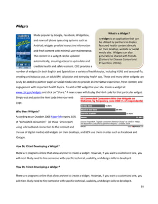18
What is a Widget?
A widget is an application that can
be utilized by partners to display
featured health content directly
on their desktop, website or social
media site. Widgets can also
generally be shared with friends.
(Centers for Disease Control and
Prevention, 2010e).
Widgets
Made popular by Google, Facebook, Widgetbox,
and now cell phone operating systems such as
Andriod; widgets provide interactive information
and fresh content with minimal user maintenance.
The content in a widget can be updated
automatically, ensuring access to up-to-date and
credible health and safety content. CDC provides a
number of widgets (in both English and Spanish) on a variety of health topics, including H1N1 and seasonal flu,
smoking and tobacco use, an adult BMI calculator and everyday health tips. These and many other widgets can
easily be added to partner pages or social media sites to provide an interactive experience, fresh content, and
engagement with important health topics. To add a CDC widget to your site, locate a widget at
www.cdc.gov/widgets and click on "Share." A new screen will display the html code for that particular widget.
Simply cut and paste the html code into your web
page.
Who Uses Widgets?
According to an October 2008 Razorfish report, 55%
of “connected consumers” (or those who report
using a broadband connection to the internet and
the use of digital media) add widgets on their desktops, and 62% use them on sites such as Facebook and
iGoogle.
How Do I Start Developing a Widget?
There are programs online that allow anyone to create a widget. However, if you want a customized one, you
will most likely need to hire someone with specific technical, usability, and design skills to develop it.
How Do I Start Developing a Widget?
There are programs online that allow anyone to create a widget. However, if you want a customized one, you
will most likely need to hire someone with specific technical, usability, and design skills to develop it.
 