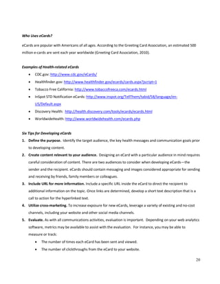 20
Who Uses eCards?
eCards are popular with Americans of all ages. According to the Greeting Card Association, an estimated 500
million e-cards are sent each year worldwide (Greeting Card Association, 2010).
Examples of Health-related eCards
• CDC.gov: http://www.cdc.gov/eCards/
• Healthfinder.gov: http://www.healthfinder.gov/ecards/cards.aspx?jscript=1
• Tobacco Free California: http://www.tobaccofreeca.com/ecards.html
• InSpot STD Notification eCards: http://www.inspot.org/TellThem/tabid/58/language/en-
US/Default.aspx
• Discovery Health: http://health.discovery.com/tools/ecards/ecards.html
• WorldwideHealth: http://www.worldwidehealth.com/ecards.php
Six Tips for Developing eCards
1. Define the purpose. Identify the target audience, the key health messages and communication goals prior
to developing content.
2. Create content relevant to your audience. Designing an eCard with a particular audience in mind requires
careful consideration of content. There are two audiences to consider when developing eCards—the
sender and the recipient. eCards should contain messaging and images considered appropriate for sending
and receiving by friends, family members or colleagues.
3. Include URL for more information. Include a specific URL inside the eCard to direct the recipient to
additional information on the topic. Once links are determined, develop a short text description that is a
call to action for the hyperlinked text.
4. Utilize cross-marketing. To increase exposure for new eCards, leverage a variety of existing and no-cost
channels, including your website and other social media channels.
5. Evaluate. As with all communications activities, evaluation is important. Depending on your web analytics
software, metrics may be available to assist with the evaluation. For instance, you may be able to
measure or track:
• The number of times each eCard has been sent and viewed.
• The number of clickthroughs from the eCard to your website.
 