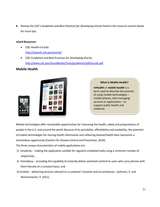 21
What is Mobile Health?
mHealth or mobile health is a
term used to describe the practice
of using mobile technologies –
mobile phones, text messaging
services or applications – to
support public health and
medicine.
6. Review the CDC’s Guidelines and Best Practices for Developing eCards listed in the resource section below
for more tips.
eCard Resources:
• CDC Health-e-Cards:
http://www2c.cdc.gov/ecards/
• CDC Guidelines and Best Practices for Developing eCards:
http://www.cdc.gov/SocialMedia/Tools/guidelines/pdf/ecards.pdf
Mobile Health
Mobile technologies offer remarkable opportunities for improving the health, safety and preparedness of
people in the U.S. and around the world. Because of its portability, affordability and availability, the potential
of mobile technologies for sharing health information and collecting disease/health data represents a
tremendous opportunity (Centers for Disease Control and Prevention, 2010).
The three unique characteristics of mobile applications are:
1) Simplicity -- making the application suitable for regularly scheduled tasks using a minimum number of
steps/clicks,
2) Immediacy -- providing the capability to instantly deliver pertinent content to users who carry phones with
them literally on a constant basis, and
3) Context -- delivering services relevant to a customer's location and circumstances. (Johnson, C. and
Wannemacher, P. 2011).
 