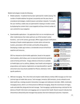 22
Mobile technologies include the following:
• Mobile websites – A website that has been optimized for mobile viewing. The
number of mobile websites has grown consistently over the years due to
smartphone technologies, mobile browsers and cellular networks. To simplify
the user interface, mobile sites are optimized for viewing on smaller screens
by displaying less content that is more targeted and have minimal number of
user controls for easy navigation.
• Downloadable applications – An application that runs on smartphones and
other mobile devices that makes optimum use of the handset’s native
functions, such as the camera, gyroscope, offline usage and push notifications.
Examples of health-related applications include calorie and exercise
trackers, prescription refill reminders and healthy dining options.
Developing a mobile app involves a considerable amount of technical
expertise and resources.
CDC has released an eCard mobile application, based on the popular
eCard website, which allows users to view and send electronic greeting
cards to family and friends. A large collection of eCards are available
on health topics such as asthma, diabetes, heart health and emergency
preparedness and response. Applications are typically platform specific
and certain ones may only be available for iPhones, Andriods or other
specific platforms.
• SMS text messaging: This is the initial and simplest mobile delivery method. SMS messages are the most
common type of mobile data service. Text messages, limited to 160 characters, can be utilized to send
daily health tips, smoking cessation intervention messages and medication reminders. MMS, multimedia
messaging service, which is an enhancement to SMS text messaging, allows the transmission of images,
audio and video files along with the text message. Text messaging is quickly becoming a vital tool for the
delivery of health information and engaging users to improve their health. Recent research indicates that
interventions delivered by text messages have positive short-term behavioral outcomes. Important
 