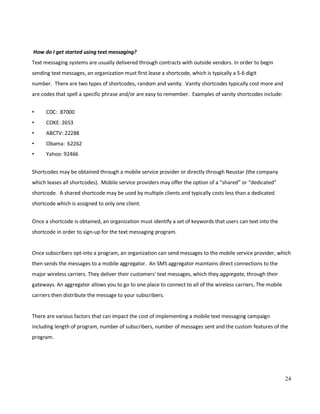 24
How do I get started using text messaging?
Text messaging systems are usually delivered through contracts with outside vendors. In order to begin
sending text messages, an organization must first lease a shortcode, which is typically a 5-6 digit
number. There are two types of shortcodes, random and vanity. Vanity shortcodes typically cost more and
are codes that spell a specific phrase and/or are easy to remember. Examples of vanity shortcodes include:
• CDC: 87000
• COKE: 2653
• ABCTV: 22288
• Obama: 62262
• Yahoo: 92466
Shortcodes may be obtained through a mobile service provider or directly through Neustar (the company
which leases all shortcodes). Mobile service providers may offer the option of a “shared” or “dedicated”
shortcode. A shared shortcode may be used by multiple clients and typically costs less than a dedicated
shortcode which is assigned to only one client.
Once a shortcode is obtained, an organization must identify a set of keywords that users can text into the
shortcode in order to sign-up for the text messaging program.
Once subscribers opt-into a program, an organization can send messages to the mobile service provider, which
then sends the messages to a mobile aggregator. An SMS aggregator maintains direct connections to the
major wireless carriers. They deliver their customers' text messages, which they aggregate, through their
gateways. An aggregator allows you to go to one place to connect to all of the wireless carriers. The mobile
carriers then distribute the message to your subscribers.
There are various factors that can impact the cost of implementing a mobile text messaging campaign
including length of program, number of subscribers, number of messages sent and the custom features of the
program.
 