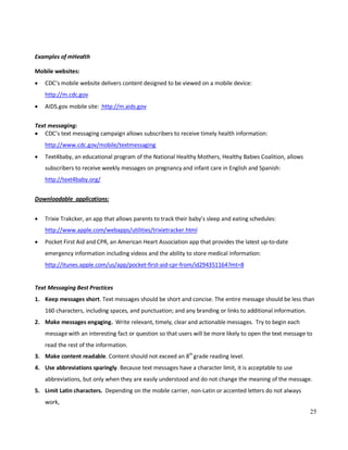 25
Examples of mHealth
Mobile websites:
• CDC’s mobile website delivers content designed to be viewed on a mobile device:
http://m.cdc.gov
• AIDS.gov mobile site: http://m.aids.gov
Text messaging:
• CDC’s text messaging campaign allows subscribers to receive timely health information:
http://www.cdc.gov/mobile/textmessaging
• Text4baby, an educational program of the National Healthy Mothers, Healthy Babies Coalition, allows
subscribers to receive weekly messages on pregnancy and infant care in English and Spanish:
http://text4baby.org/
Downloadable applications:
• Trixie Trakcker, an app that allows parents to track their baby’s sleep and eating schedules:
http://www.apple.com/webapps/utilities/trixietracker.html
• Pocket First Aid and CPR, an American Heart Association app that provides the latest up-to-date
emergency information including videos and the ability to store medical information:
http://itunes.apple.com/us/app/pocket-first-aid-cpr-from/id294351164?mt=8
Text Messaging Best Practices
1. Keep messages short. Text messages should be short and concise. The entire message should be less than
160 characters, including spaces, and punctuation; and any branding or links to additional information.
2. Make messages engaging. Write relevant, timely, clear and actionable messages. Try to begin each
message with an interesting fact or question so that users will be more likely to open the text message to
read the rest of the information.
3. Make content readable. Content should not exceed an 8th
grade reading level.
4. Use abbreviations sparingly. Because text messages have a character limit, it is acceptable to use
abbreviations, but only when they are easily understood and do not change the meaning of the message.
5. Limit Latin characters. Depending on the mobile carrier, non-Latin or accented letters do not always
work,
 