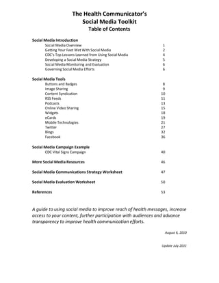 The Health Communicator’s
Social Media Toolkit
Table of Contents
Social Media Introduction
Social Media Overview 1
Getting Your Feet Wet With Social Media 2
CDC’s Top Lessons Learned from Using Social Media 4
Developing a Social Media Strategy 5
Social Media Monitoring and Evaluation 6
Governing Social Media Efforts 6
Social Media Tools
Buttons and Badges 8
Image Sharing 9
Content Syndication 10
RSS Feeds 11
Podcasts 13
Online Video Sharing 15
Widgets 18
eCards 19
Mobile Technologies 21
Twitter 27
Blogs 32
Facebook 36
Social Media Campaign Example
CDC Vital Signs Campaign 40
More Social Media Resources 46
Social Media Communications Strategy Worksheet 47
Social Media Evaluation Worksheet 50
References 53
A guide to using social media to improve reach of health messages, increase
access to your content, further participation with audiences and advance
transparency to improve health communication efforts.
August 6, 2010
Update July 2011
 