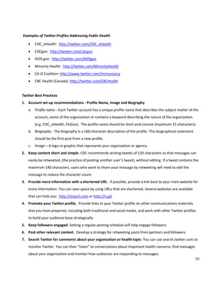 30
Examples of Twitter Profiles Addressing Public Health
• CDC_eHealth: http://twitter.com/CDC_eHealth
• CDCgov: http://twitter.com/cdcgov
• AIDS.gov: http://twitter.com/AIDSgov
• Minority Health: http://twitter.com/MinorityHealth
• CA IZ Coalition: http://www.twitter.com/Immunizeca
• CBC Health (Canada): http://twitter.com/CBCHealth
Twitter Best Practices
1. Account set-up recommendations - Profile Name, Image and Biography
a. Profile name - Each Twitter account has a unique profile name that describes the subject matter of the
account, name of the organization or contains a keyword describing the nature of the organization.
(e.g. CDC_eHealth, FluGov). The profile name should be short and concise (maximum 15 characters).
b. Biography - The biography is a 160-character description of the profile. This biographical statement
should be the first post from a new profile.
c. Image – A logo or graphic that represents your organization or agency.
2. Keep content short and simple. CDC recommends writing tweets of 120 characters so that messages can
easily be retweeted, (the practice of posting another user’s tweet), without editing. If a tweet contains the
maximum 140 characters, users who want to share your message by retweeting will need to edit the
message to reduce the character count.
3. Provide more information with a shortened URL. If possible, provide a link back to your main website for
more information. You can save space by using URLs that are shortened. Several websites are available
that can help you: http://tinyurl.com or http://is.gd.
4. Promote your Twitter profile. Provide links to your Twitter profile on other communications materials
that you have prepared, including both traditional and social media, and work with other Twitter profiles
to build your audience base strategically.
5. Keep followers engaged. Setting a regular posting schedule will help engage followers.
6. Post other relevant content. Develop a strategy for retweeting posts from partners and followers.
7. Search Twitter for comments about your organization or health topic: You can use search.twitter.com to
monitor Twitter. You can then “listen” to conversations about important health concerns, find messages
about your organization and monitor how audiences are responding to messages.
 