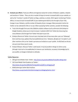 31
8. Evaluate your efforts. Track your efforts and regularly review the number of followers, updates, retweets
and mentions in Twitter. There are also a number of ways to monitor increased traffic to your website, as
well as the “mentions” outside of Twitter on blogs, websites or articles. With regular monitoring of Twitter
efforts, it is easy to track increased traffic to your website generated by click-throughs of your links,
changes in your followers, and the number of retweets of your messages. Many evaluation metrics for
Twitter can be collected for little or no cost. When evaluating Twitter activities, consider the following:
• Track click-throughs from your links: Website analytics software (such as Omniture Site Catalyst or
Google Analytics), allows you to track increases in website traffic from Twitter by measuring how
many followers click through from Twitter links back to your site.
• Analyze influence on Twitter: Account users may keep track of how many other users are “following”
them and how many updates they have published over time. Retweets, @replies (or “at replies”), and
other mentions of his or her Twitter username are tracked on a user’s profile. An RSS feed can also be
set up to track these search results.
• Analyze followers: Because Twitter is web-based, it may be possible to design an online survey
(through a tool such as SurveyMonkey) to measure user satisfaction, increases in knowledge due to
your profile, or changes in behavior or attitudes.
Twitter Resources:
• CDC.gov Social Media Tools: Twitter : http://www.cdc.gov/SocialMedia/Tools/MicroBlogs.html
• CDC Social Media Tools Guidance on Twitter:
http://www.cdc.gov/SocialMedia/Tools/guidelines/pdf/microblogging.pdf
• WebContent.gov Twitter Best Practices:
http://www.usa.gov/webcontent/technology/microblogging/twitter.shtml
 