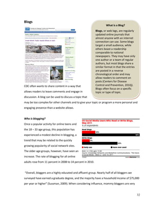 32
What is a Blog?
Blogs, or web logs, are regularly
updated online journals that
almost anyone with an internet
connection can use. Some blogs
target a small audience, while
others boast a readership
comparable to national
newspapers. They may have only
one author or a team of regular
authors, but most blogs share a
similar format in that the entries
are posted in a reverse
chronological order and may
allow readers to comment on
posts (Centers for Disease
Control and Prevention, 2010j).
Blogs often focus on a specific
topic or type of topic.
Blogs
CDC often wants to share content in a way that
allows readers to leave comments and engage in
discussion. A blog can be used to discuss a topic that
may be too complex for other channels and to give your topic or program a more personal and
engaging presence than a website allows.
Who is blogging?
Once a popular activity for online teens and
the 18 – 33 age group, this population has
experienced a modest decline in blogging, a
trend that may be related to the quickly
growing popularity of social network sites.
The older age groups, however, have seen an
increase. The rate of blogging for all online
adults rose from 11 percent in 2008 to 14 percent in 2010.
“Overall, bloggers are a highly educated and affluent group. Nearly half of all bloggers we
surveyed have earned a graduate degree, and the majority have a household income of $75,000
per year or higher” (Sussman, 2009). When considering influence, mommy bloggers are very
 