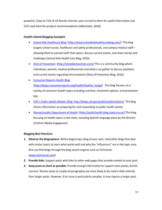 33
powerful. Close to 71% of US female internet users turned to them for useful information and
52% read them for product recommendations (eMarketer, 2010).
Health-related Blogging Examples:
• School Kids Healthcare Blog: (http://www.schoolkidshealthcareblog.com/) This blog
targets school nurses, healthcare and safety professionals, and campus medical staff –
allowing them to connect with their peers, discuss current events, and share stories and
challenges (School Kids Health Care Blog, 2010).
• Shot of Prevention: (http://shotofprevention.com/) This is a community blog where
individuals, parents, medical professionals and others can gather to discuss questions
and current events regarding immunizations (Shot of Prevention Blog, 2010).
• Consumer Reports Health Blog:
(http://blogs.consumerreports.org/health/healthy_living/) This blog focuses on a
variety of consumer health topics including nutrition, treatment options, and prevention
tips.
• CDC’s Public Health Matters Blog: http://blogs.cdc.gov/publichealthmatters/ This blog
shares information on preparing for and responding to public health events.
• Massachusetts Department of Health: (http://publichealth.blog.state.ma.us/) This blog
focusing on health topics in the state, including Spanish language posts by the Director
of Ethnic Media Engagement.
Blogging Best Practices:
1. Observe the blogosphere. Before beginning a blog of your own, read other blogs that deal
with similar topics to learn what works well and who the “influencers” are in the topic area.
One can find blogs through the blog search engines such as Technorati
(www.technorati.com).
2. Provide links. Support posts with links to other web pages that provide context to your post.
3. Keep posts as short as possible. Provide enough information to support main points, but be
succinct. Shorter posts (a couple of paragraphs) are more likely to be read in their entirety
than longer posts. However, if an issue is particularly complex, it may require a longer post.
 