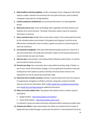 34
4. Make headlines attention-grabbing. Just like a newspaper article, a blog post’s title should
capture a reader’s attention and summarize the main point of the post. Look to national
newspapers to get ideas for writing headlines.
5. Include numbered or bulleted lists. List structured information in an easily digestible
format.
6. Make posts easy to scan. Insert sub-headings where applicable and make sentences and
headlines short and to the point. “Chunking” information makes it easier for important
information to stand out.
7. Keep a consistent style. Readers like to know what to expect. Find a writing style that works
for the intended audience and maintain it throughout each blog post. Since this can be
difficult when working with a team of authors, appoint one person to review all posts for
style and consistency.
8. Use keywords strategically. Think about what keywords people would use to search for a
post and include them in the body text and headers. Make sure the keyword placement is
natural and does not seem out of place.
9. Edit your post. Good writing is in the editing. Before hitting the submit button, re-read the
post and edit for brevity and clarity.
10. Promote your blog. Have a promotion plan in place before launching a blog. If Twitter is a
part of your overall communication strategy, it can be a good place to promote a new post.
Sending direct email updates to partners and those who have shown interest in the
organization can also be a great way to promote a blog.
11. Determine how to handle comments. Develop a comment policy that covers the response
to inappropriate, derogatory or off topic comments, along with a protocol to handle
inquiries and incorrect information. Refer to CDC’s Health Out Loud Blog Comment Policy
and a Health Out Loud blog posting for additional information.
12. Make use of web analytics tools. Two popular web analytics tools to consider using are
listed below:
• Google Analytics - http://www.google.com/analytics/
• Yahoo! Web Analytics – http://web.analytics.yahoo.com/
It is advised to review your policy and privacy implications before utilizing any analytic tools.
13. Evaluate your efforts. Using a web analytics tool allows you to determine the number of
people who have visited the page in a particular time period. It is also important to track the
 