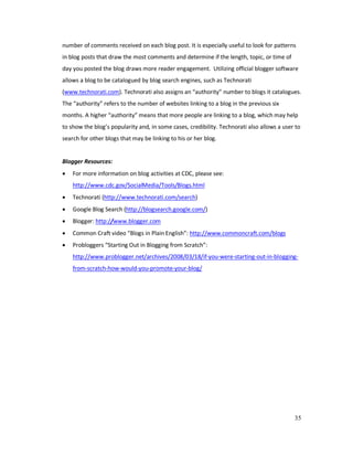 35
number of comments received on each blog post. It is especially useful to look for patterns
in blog posts that draw the most comments and determine if the length, topic, or time of
day you posted the blog draws more reader engagement. Utilizing official blogger software
allows a blog to be catalogued by blog search engines, such as Technorati
(www.technorati.com). Technorati also assigns an “authority” number to blogs it catalogues.
The “authority” refers to the number of websites linking to a blog in the previous six
months. A higher “authority” means that more people are linking to a blog, which may help
to show the blog’s popularity and, in some cases, credibility. Technorati also allows a user to
search for other blogs that may be linking to his or her blog.
Blogger Resources:
• For more information on blog activities at CDC, please see:
http://www.cdc.gov/SocialMedia/Tools/Blogs.html
• Technorati (http://www.technorati.com/search)
• Google Blog Search (http://blogsearch.google.com/)
• Blogger: http://www.blogger.com
• Common Craft video “Blogs in Plain English”: http://www.commoncraft.com/blogs
• Probloggers “Starting Out in Blogging from Scratch”:
http://www.problogger.net/archives/2008/03/18/if-you-were-starting-out-in-blogging-
from-scratch-how-would-you-promote-your-blog/
 
