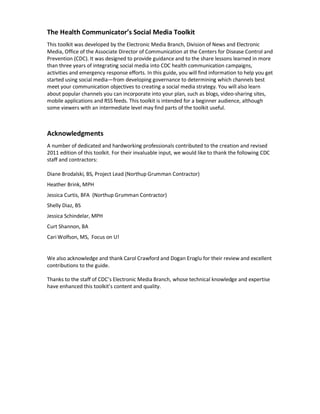 The Health Communicator’s Social Media Toolkit
This toolkit was developed by the Electronic Media Branch, Division of News and Electronic
Media, Office of the Associate Director of Communication at the Centers for Disease Control and
Prevention (CDC). It was designed to provide guidance and to the share lessons learned in more
than three years of integrating social media into CDC health communication campaigns,
activities and emergency response efforts. In this guide, you will find information to help you get
started using social media—from developing governance to determining which channels best
meet your communication objectives to creating a social media strategy. You will also learn
about popular channels you can incorporate into your plan, such as blogs, video-sharing sites,
mobile applications and RSS feeds. This toolkit is intended for a beginner audience, although
some viewers with an intermediate level may find parts of the toolkit useful.
Acknowledgments
A number of dedicated and hardworking professionals contributed to the creation and revised
2011 edition of this toolkit. For their invaluable input, we would like to thank the following CDC
staff and contractors:
Diane Brodalski, BS, Project Lead (Northup Grumman Contractor)
Heather Brink, MPH
Jessica Curtis, BFA (Northup Grumman Contractor)
Shelly Diaz, BS
Jessica Schindelar, MPH
Curt Shannon, BA
Cari Wolfson, MS, Focus on U!
We also acknowledge and thank Carol Crawford and Dogan Eroglu for their review and excellent
contributions to the guide.
Thanks to the staff of CDC’s Electronic Media Branch, whose technical knowledge and expertise
have enhanced this toolkit’s content and quality.
 