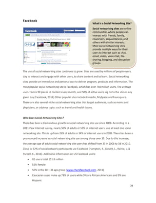 36
What is a Social Networking Site?
Social networking sites are online
communities where people can
interact with friends, family,
coworkers, acquaintances, and
others with similar interests.
Most social networking sites
provide multiple ways for their
users to interact such as chat,
email, video, voice chat, file-
sharing, blogging, and discussion
groups.
Facebook
The use of social networking sites continues to grow. Sites are used by millions of people every
day to interact and engage with other users, to share content and to learn. Social networking
sites provide an immediate and personal way to deliver program, products and information. The
most popular social networking site is Facebook, which has over 750 million users. The average
user creates 90 pieces of content every month, and 50% of active users log on to the site on any
given day (Facebook, 2011).Other popular sites include Linkedin, MySpace and Foursquare.
There are also several niche social networking sites that target audiences, such as moms and
physicians, or address topics such as travel and health issues.
Who Uses Social Networking Sites?
There has been a tremendous growth in social networking site use since 2008. According to a
2011 Pew Internet survey, nearly 50% of adults or 59% of internet users, use at least one social
networking site. This is up from 26% of adults or 34% of internet users in 2008. There has been a
pronounced increase in social networking site use among those over 35. Due to this increase,
the average age of adult social networking site users has shifted from 33 in 2008 to 38 in 2010.
Close to 92% of social network participants use Facebook (Hampton, K., Goulet, L., Rainie, L. &
Purcell, K., 2011). Additional information on US Facebook users:
• US users total 151.8 million
• 55% female
• 50% in the 18 – 34 age group (www.checkfacebook.com, 2011)
• Caucasian users make up 78% of users while 9% are African Americans and 9% are
Hispanic
 