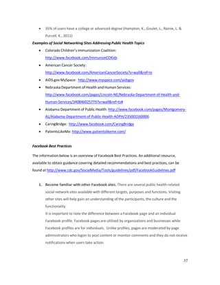 37
• 35% of users have a college or advanced degree (Hampton, K., Goulet, L., Rainie, L. &
Purcell, K., 2011)
Examples of Social Networking Sites Addressing Public Health Topics
• Colorado Children’s Immunization Coalition:
http://www.facebook.com/ImmunizeCOKids
• American Cancer Society:
http://www.facebook.com/AmericanCancerSociety?v=wall&ref=ts
• AIDS.gov MySpace: http://www.myspace.com/aidsgov
• Nebraska Department of Health and Human Services:
http://www.facebook.com/pages/Lincoln-NE/Nebraska-Department-of-Health-and-
Human-Services/340846025779?v=wall&ref=ts#
• Alabama Department of Public Health: http://www.facebook.com/pages/Montgomery-
AL/Alabama-Department-of-Public-Health-ADPH/235001560006
• CaringBridge: http://www.facebook.com/CaringBridge
• PatientsLikeMe: http://www.patientslikeme.com/
Facebook Best Practices
The information below is an overview of Facebook Best Practices. An additional resource,
available to obtain guidance covering detailed recommendations and best practices, can be
found at http://www.cdc.gov/SocialMedia/Tools/guidelines/pdf/FacebookGuidelines.pdf
1. Become familiar with other Facebook sites. There are several public health-related
social network sites available with different targets, purposes and functions. Visiting
other sites will help gain an understanding of the participants, the culture and the
functionality.
It is important to note the difference between a Facebook page and an individual
Facebook profile. Facebook pages are utilized by organizations and businesses while
Facebook profiles are for individuals. Unlike profiles, pages are moderated by page
administrators who logon to post content or monitor comments and they do not receive
notifications when users take action.
 