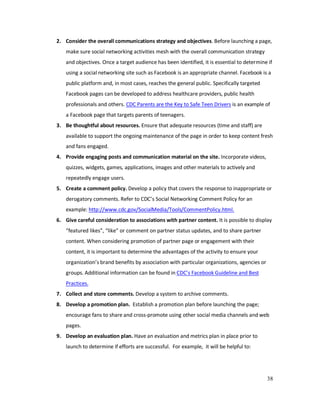 38
2. Consider the overall communications strategy and objectives. Before launching a page,
make sure social networking activities mesh with the overall communication strategy
and objectives. Once a target audience has been identified, it is essential to determine if
using a social networking site such as Facebook is an appropriate channel. Facebook is a
public platform and, in most cases, reaches the general public. Specifically targeted
Facebook pages can be developed to address healthcare providers, public health
professionals and others. CDC Parents are the Key to Safe Teen Drivers is an example of
a Facebook page that targets parents of teenagers.
3. Be thoughtful about resources. Ensure that adequate resources (time and staff) are
available to support the ongoing maintenance of the page in order to keep content fresh
and fans engaged.
4. Provide engaging posts and communication material on the site. Incorporate videos,
quizzes, widgets, games, applications, images and other materials to actively and
repeatedly engage users.
5. Create a comment policy. Develop a policy that covers the response to inappropriate or
derogatory comments. Refer to CDC’s Social Networking Comment Policy for an
example: http://www.cdc.gov/SocialMedia/Tools/CommentPolicy.html.
6. Give careful consideration to associations with partner content. It is possible to display
“featured likes”, “like” or comment on partner status updates, and to share partner
content. When considering promotion of partner page or engagement with their
content, it is important to determine the advantages of the activity to ensure your
organization’s brand benefits by association with particular organizations, agencies or
groups. Additional information can be found in CDC’s Facebook Guideline and Best
Practices.
7. Collect and store comments. Develop a system to archive comments.
8. Develop a promotion plan. Establish a promotion plan before launching the page;
encourage fans to share and cross-promote using other social media channels and web
pages.
9. Develop an evaluation plan. Have an evaluation and metrics plan in place prior to
launch to determine if efforts are successful. For example, it will be helpful to:
 