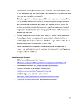 39
• Determine how participation will be measured. Evaluation can include simple measures
of user engagement (e.g. How many followers/fans/friends does the account have? How
many users commented on recent posts?)
• Take advantage of the analytic packages available on the social networking sites. These
can be utilized to determine the number of people (“fans”) participating in the activity
and to observe how users engage with the site. For example, Facebook Insights are
available to users (administrators) who maintain a page for an organization. Facebook
Insights allow the administrator to see demographic information and fan interactions
with the page over time.
• Consider tracking the amount of traffic being driven to a website from an organization’s
Facebook page. If using an analytics tool for a website (such as Google Analytics or
WebTrends), that tool will show the source of traffic to a page, and the number of users
who are visitors coming via a link on the Facebook page.
• Plan to evaluate with an online survey (through a tool such as SurveyMonkey) to
measure user satisfaction, increases in knowledge due to the social networking page, or
changes in behavior or attitudes.
Social Networking Resources:
• CDC’s Facebook Guidance and Best Practices:
http://www.cdc.gov/SocialMedia/Tools/guidelines/pdf/FacebookGuidelines.pdf
• Facebook for Government: http://www.facebook.com/government
• Common Craft video “Social Networks in Plain English”:
http://www.commoncraft.com/video-social-networking
• WebContent.gov Social Networks and Government:
http://www.usa.gov/webcontent/technology/social_networks.shtml
• GovLoop: http://www.govloop.com/ (A government community)
 