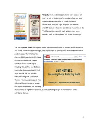 41
Widgets, small portable applications, were created for
users to add to blogs, social network profiles, and web
pages to allow the sharing of important health
information. The Vital Signs widget is updated on a
monthly basis to reflect the latest topic. In addition to the
Vital Signs widget, specific topic widgets have been
created, such as the displayed Salt Intake Quiz widget.
The use of Online Video sharing sites allows for the dissemination of tailored health education
and health communication messages, and allows users to upload, view, share and comment on
posted videos. The CDC YouTube
channel, CDCStreamingHealth, has a
total of 193 videos that cover a
variety of public health topics
including HIV, asthma and diabetes.
For the Cardiovascular Health Vital
Signs release, the Salt Matters
video, featuring CDC Director Dr.
Thomas Frieden, was released. This
video highlights the risks of unseen
salt in processed foods, the resulting
increased risk of high blood pressure, as well as offering insight on how to make better
nutritional choices.
 